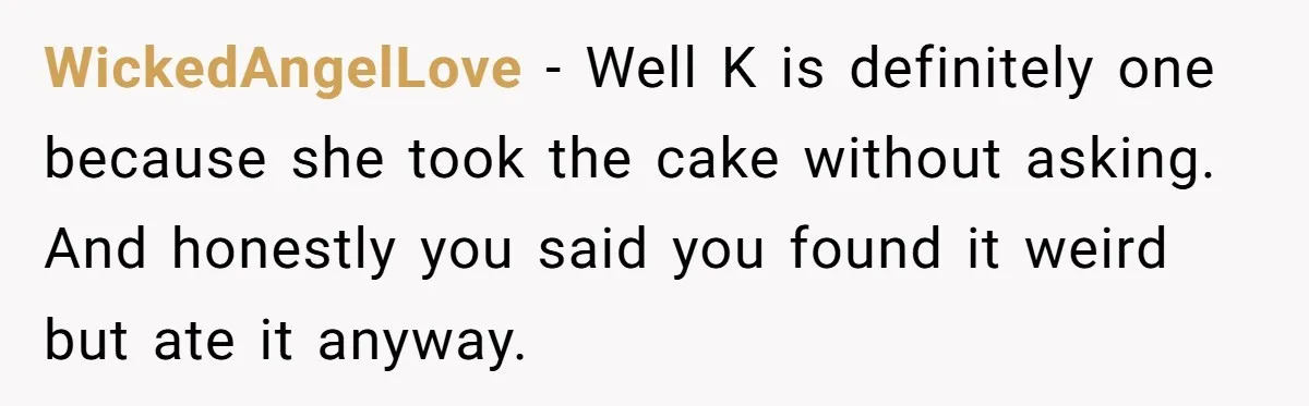 WickedAngelLove − Well K is definitely one because she took the cake without asking. And honestly you said you found it weird but ate it anyway.