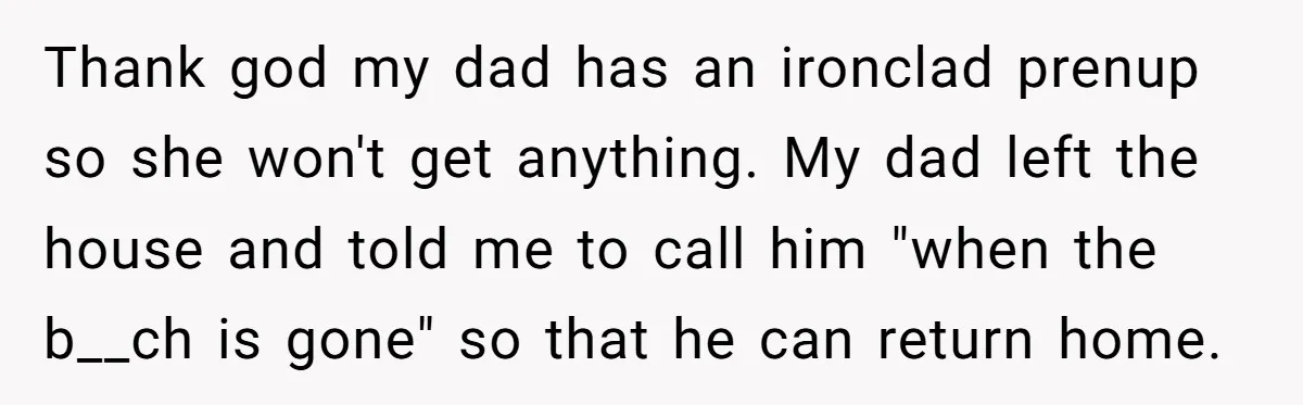 Thank god my dad has an ironclad prenup so she won't get anything. My dad left the house and told me to call him "when the b__ch is gone" so...