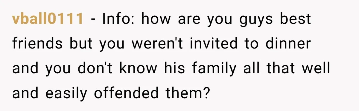 vball0111 − Info: how are you guys best friends but you weren't invited to dinner and you don't know his family all that well and easily offended them?