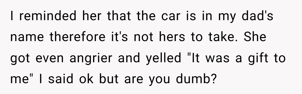 I reminded her that the car is in my dad's name therefore it's not hers to take. She got even angrier and yelled "It was a gift to me" I...