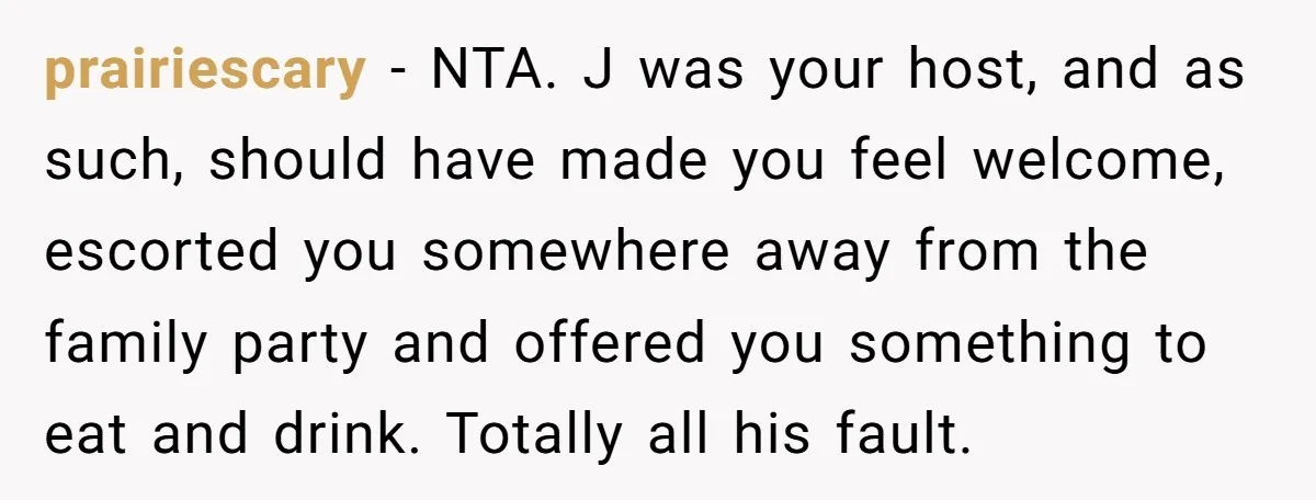 prairiescary − NTA. J was your host, and as such, should have made you feel welcome, escorted you somewhere away from the family party and offered you something to eat...