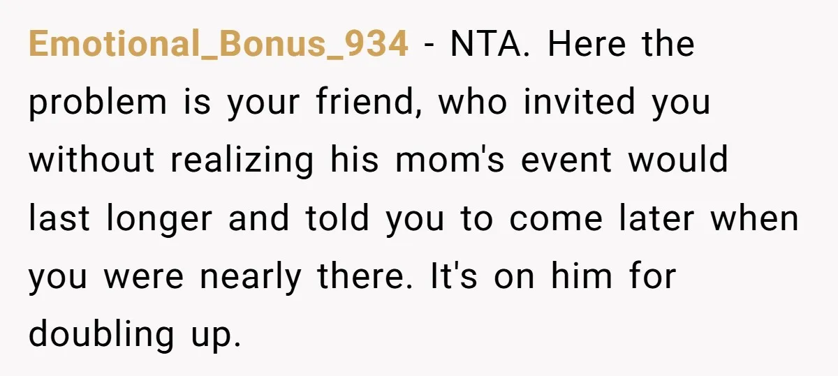 Emotional_Bonus_934 − NTA. Here the problem is your friend, who invited you without realizing his mom's event would last longer and told you to come later when you were nearly...
