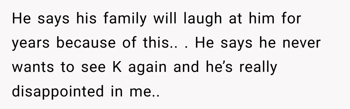 He says his family will laugh at him for years because of this.. . He says he never wants to see K again and he’s really disappointed in me..