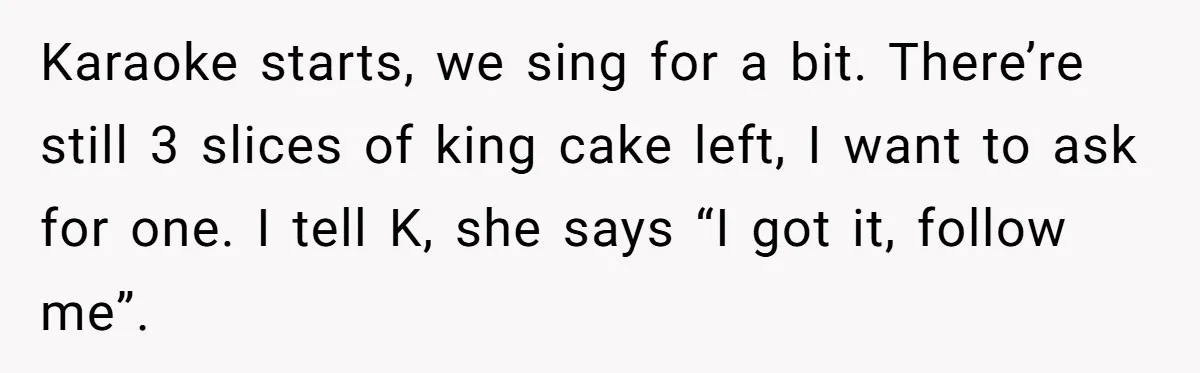 Karaoke starts, we sing for a bit. There’re still 3 slices of king cake left, I want to ask for one. I tell K, she says “I got it, follow...