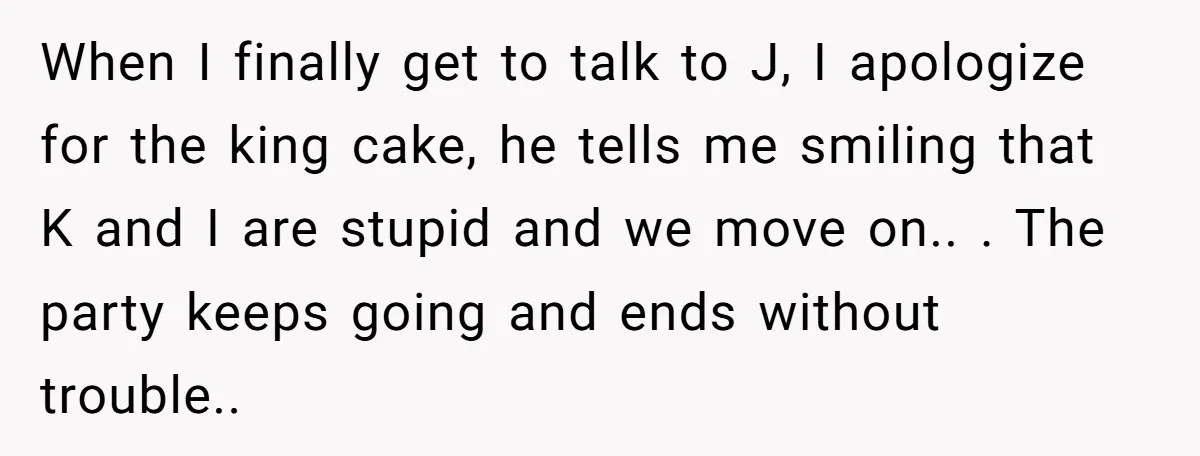 When I finally get to talk to J, I apologize for the king cake, he tells me smiling that K and I are stupid and we move on.. . The...