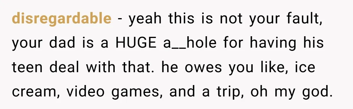 disregardable − yeah this is not your fault, your dad is a HUGE a__hole for having his teen deal with that. he owes you like, ice cream, video games, and...