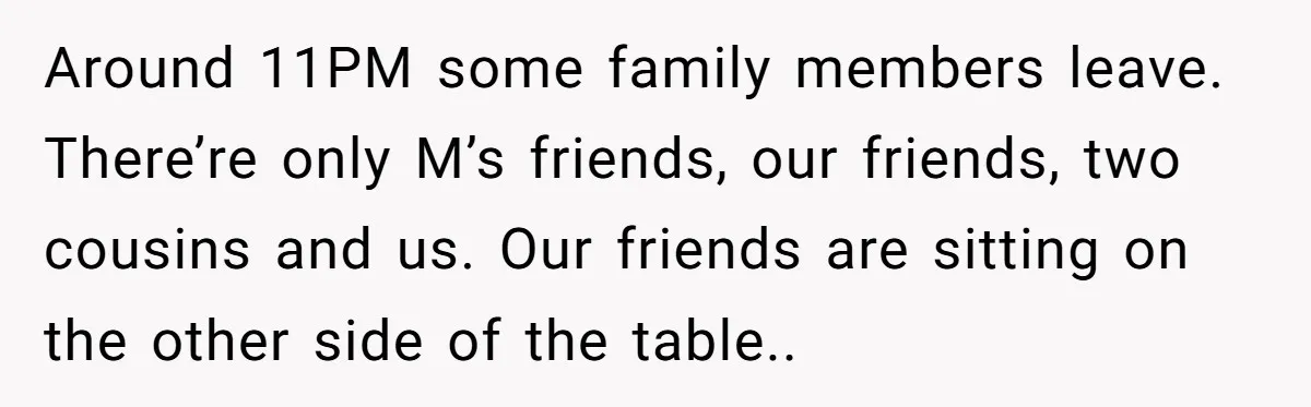 Around 11PM some family members leave. There’re only M’s friends, our friends, two cousins and us. Our friends are sitting on the other side of the table..