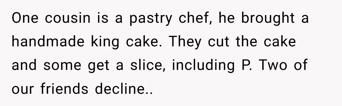 One cousin is a pastry chef, he brought a handmade king cake. They cut the cake and some get a slice, including P. Two of our friends decline..