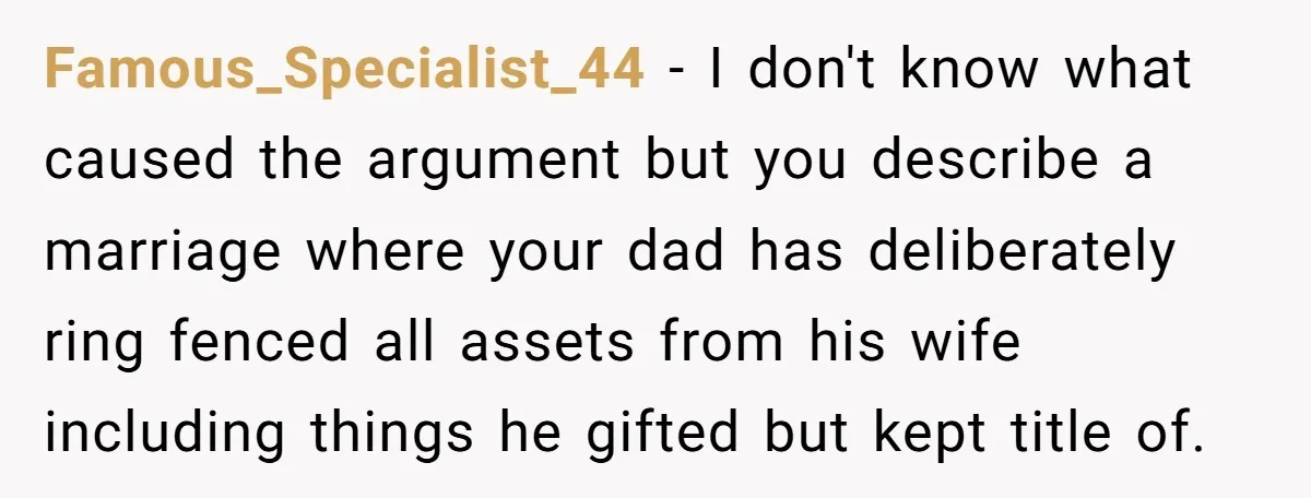 Famous_Specialist_44 − I don't know what caused the argument but you describe a marriage where your dad has deliberately ring fenced all assets from his wife including things he gifted...