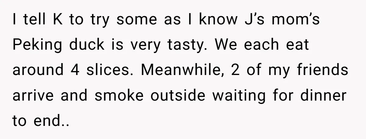 I tell K to try some as I know J’s mom’s Peking duck is very tasty. We each eat around 4 slices. Meanwhile, 2 of my friends arrive and smoke...