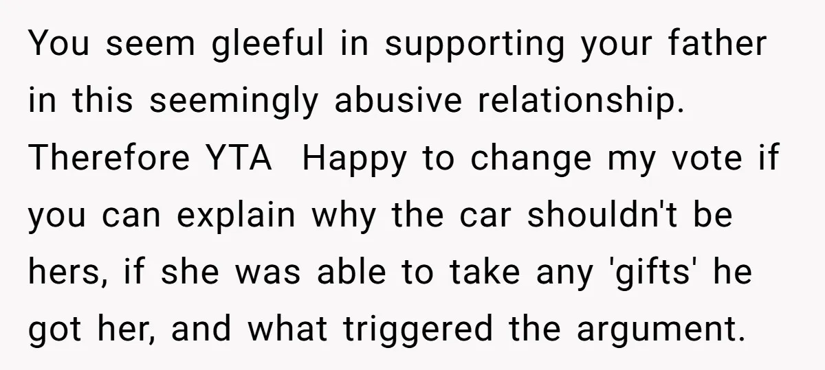 You seem gleeful in supporting your father in this seemingly abusive relationship. Therefore YTA Happy to change my vote if you can explain why the car shouldn't be hers, if...