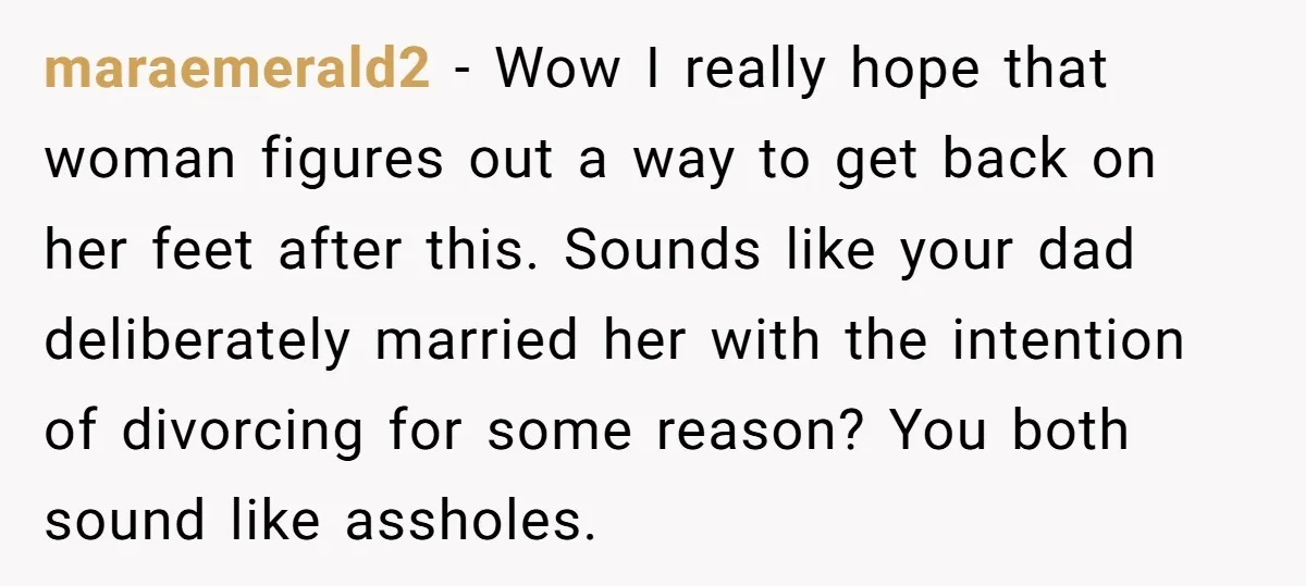 maraemerald2 − Wow I really hope that woman figures out a way to get back on her feet after this. Sounds like your dad deliberately married her with the intention...