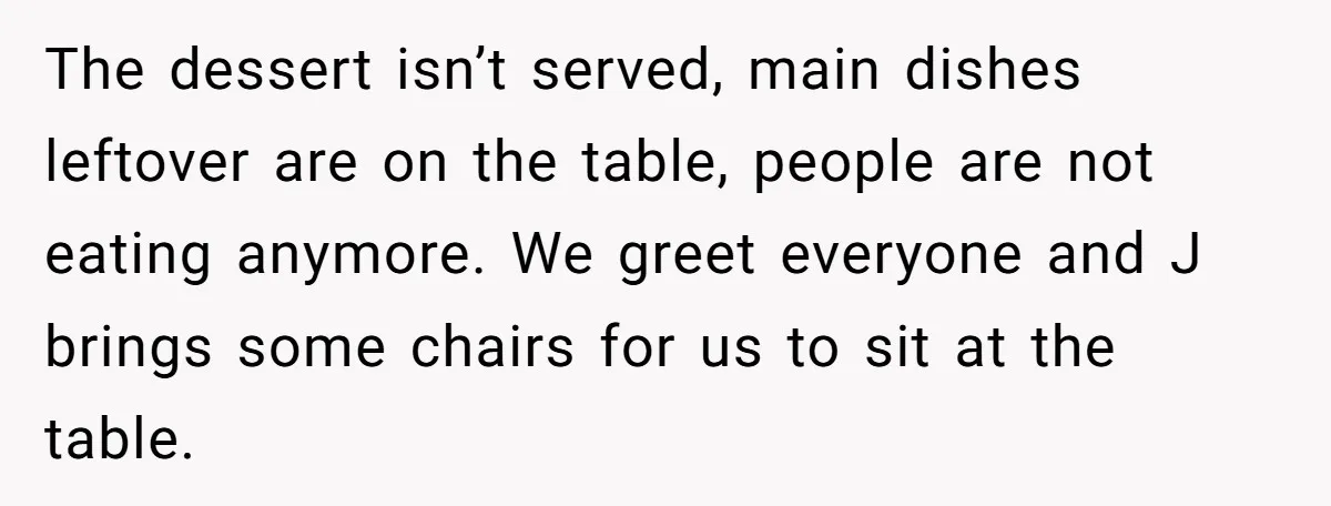 The dessert isn’t served, main dishes leftover are on the table, people are not eating anymore. We greet everyone and J brings some chairs for us to sit at the...