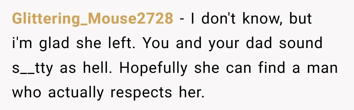 Glittering_Mouse2728 − I don't know, but i'm glad she left. You and your dad sound s__tty as hell. Hopefully she can find a man who actually respects her.