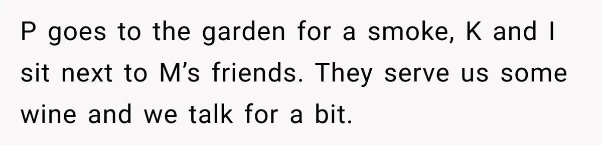 P goes to the garden for a smoke, K and I sit next to M’s friends. They serve us some wine and we talk for a bit.