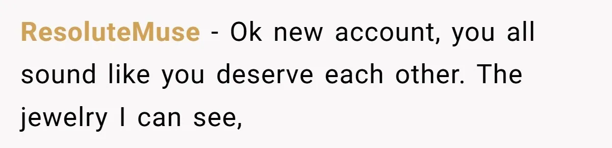 ResoluteMuse − Ok new account, you all sound like you deserve each other. The jewelry I can see,