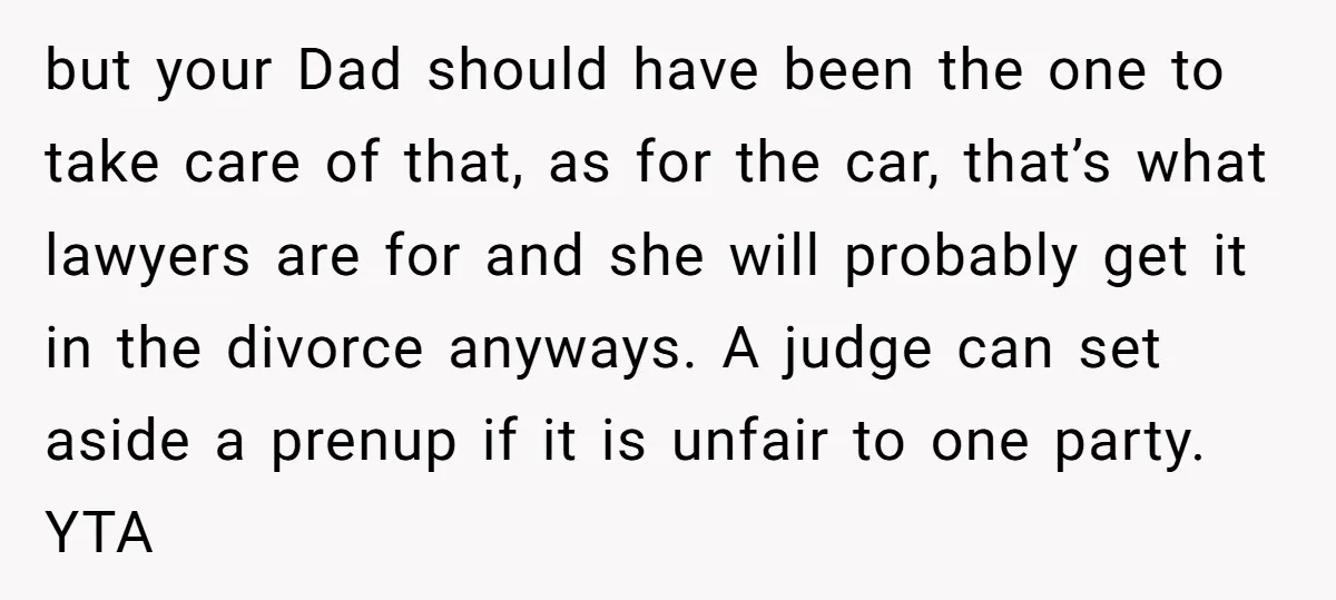 but your Dad should have been the one to take care of that, as for the car, that’s what lawyers are for and she will probably get it in the...