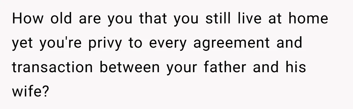 How old are you that you still live at home yet you're privy to every agreement and transaction between your father and his wife?