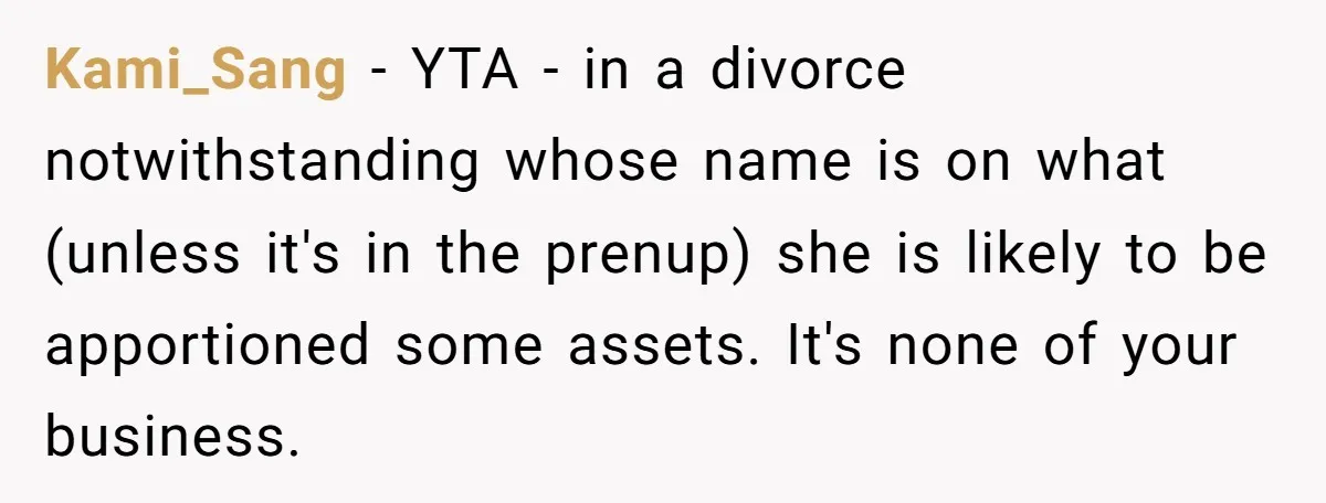 Kami_Sang − YTA - in a divorce notwithstanding whose name is on what (unless it's in the prenup) she is likely to be apportioned some assets. It's none of your...