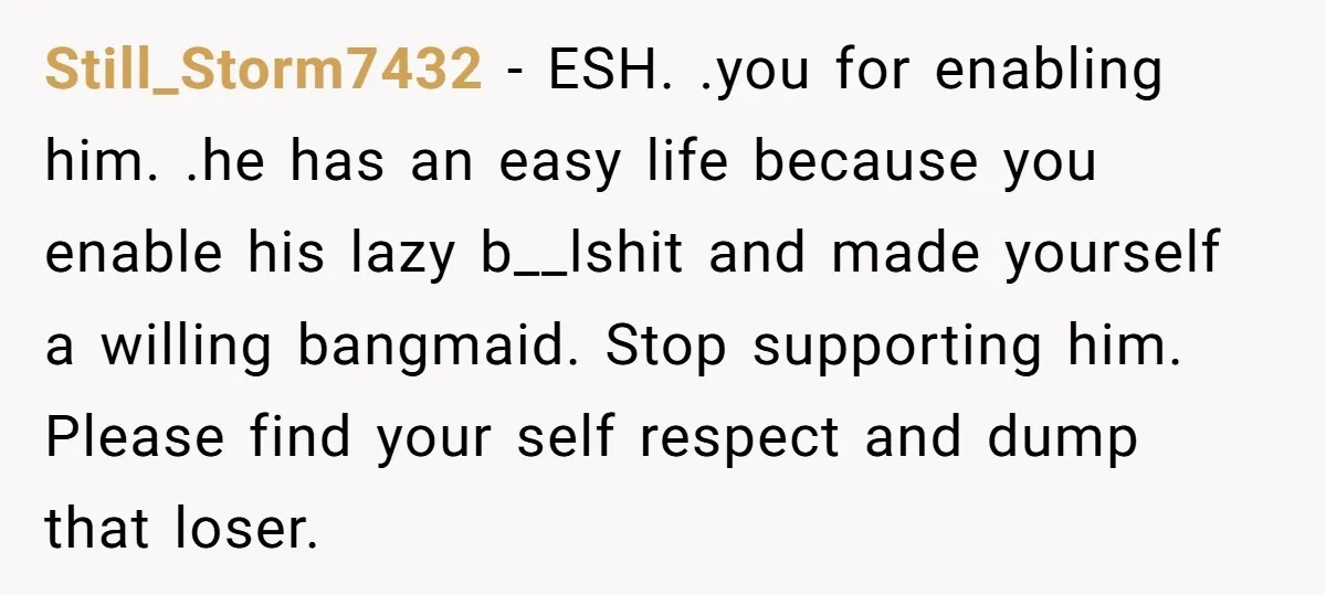Still_Storm7432 - ESH. .you for enabling him. .he has an easy life because you enable his lazy b__lshit and made yourself a willing bangmaid. Stop supporting him. Please find your...