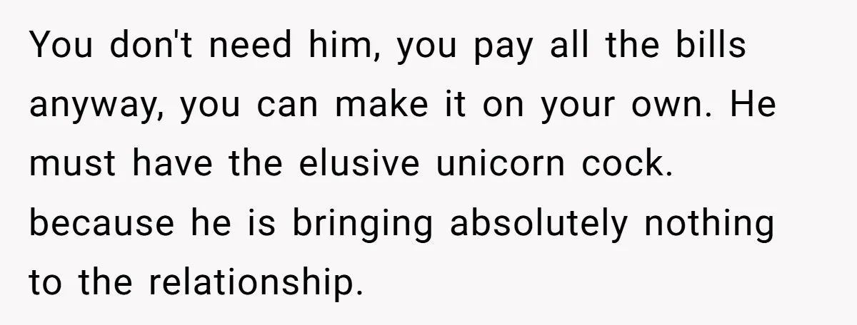 You don't need him, you pay all the bills anyway, you can make it on your own. He must have the elusive unicorn cock. because he is bringing absolutely nothing...
