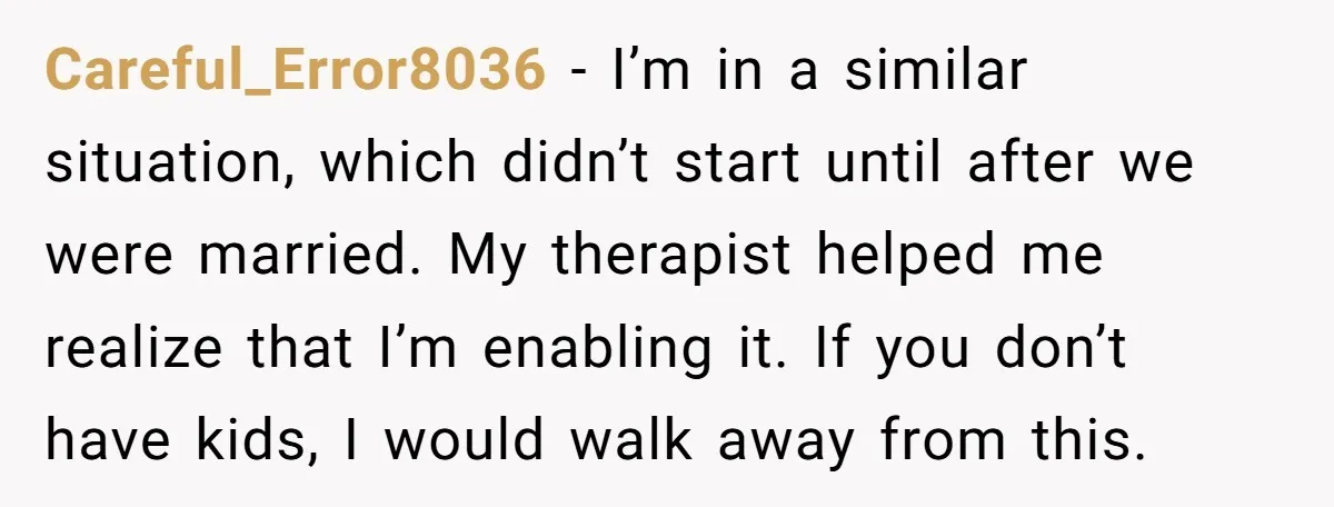 Careful_Error8036 - I’m in a similar situation, which didn’t start until after we were married. My therapist helped me realize that I’m enabling it. If you don’t have kids, I...