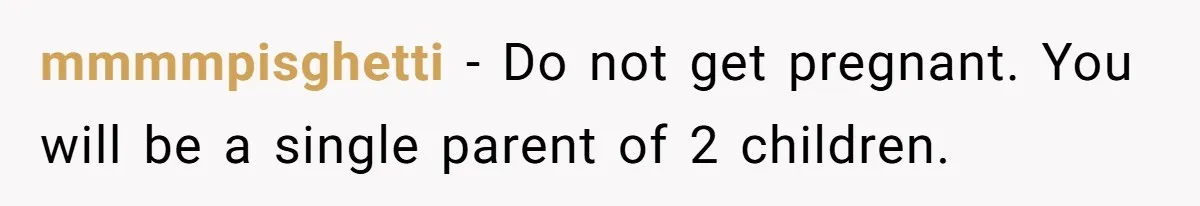 mmmmpisghetti - Do not get pregnant. You will be a single parent of 2 children.