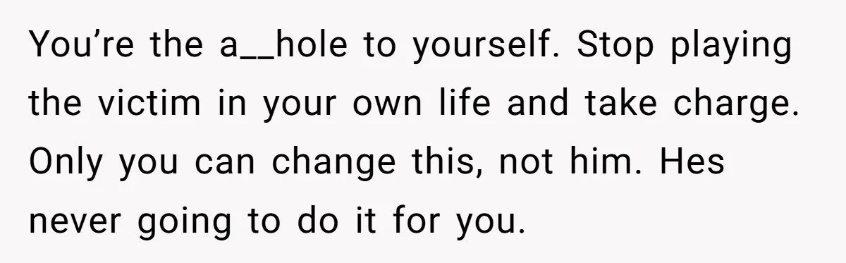 You’re the a__hole to yourself. Stop playing the victim in your own life and take charge. Only you can change this, not him. Hes never going to do it for...