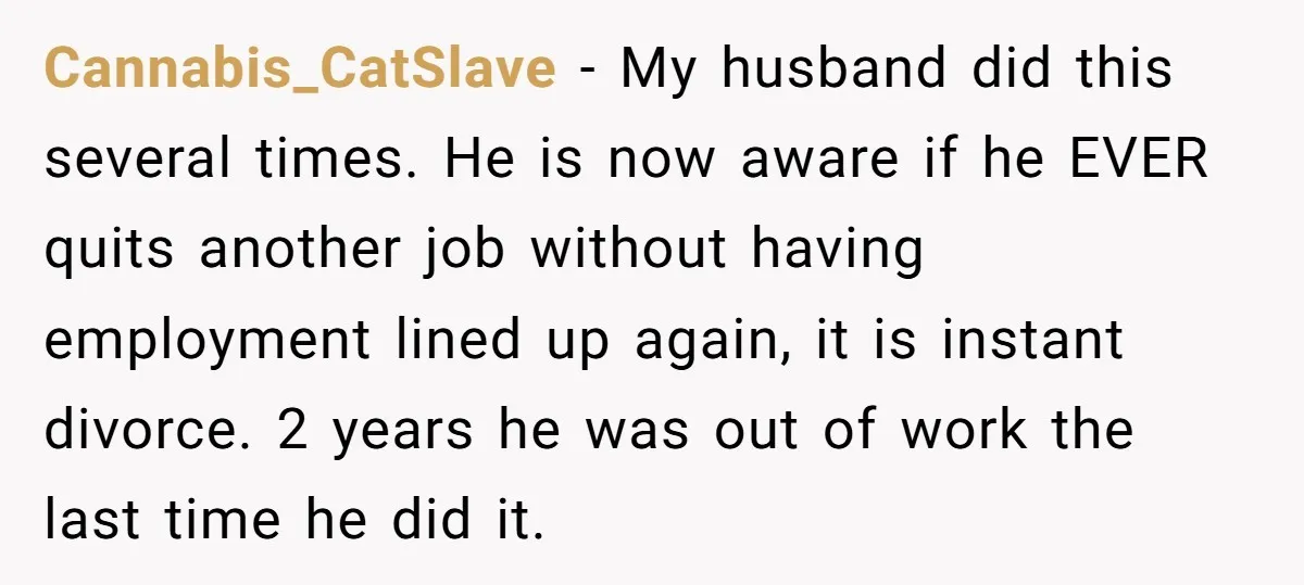 Cannabis_CatSlave - My husband did this several times. He is now aware if he EVER quits another job without having employment lined up again, it is instant divorce. 2 years...