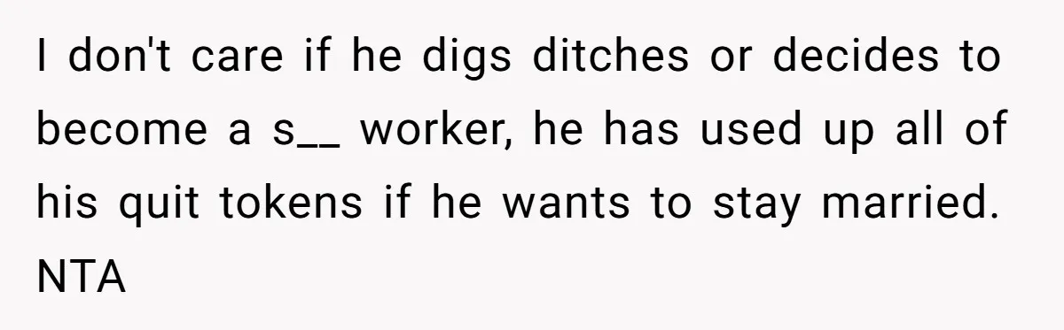 I don't care if he digs ditches or decides to become a s__ worker, he has used up all of his quit tokens if he wants to stay married. NTA