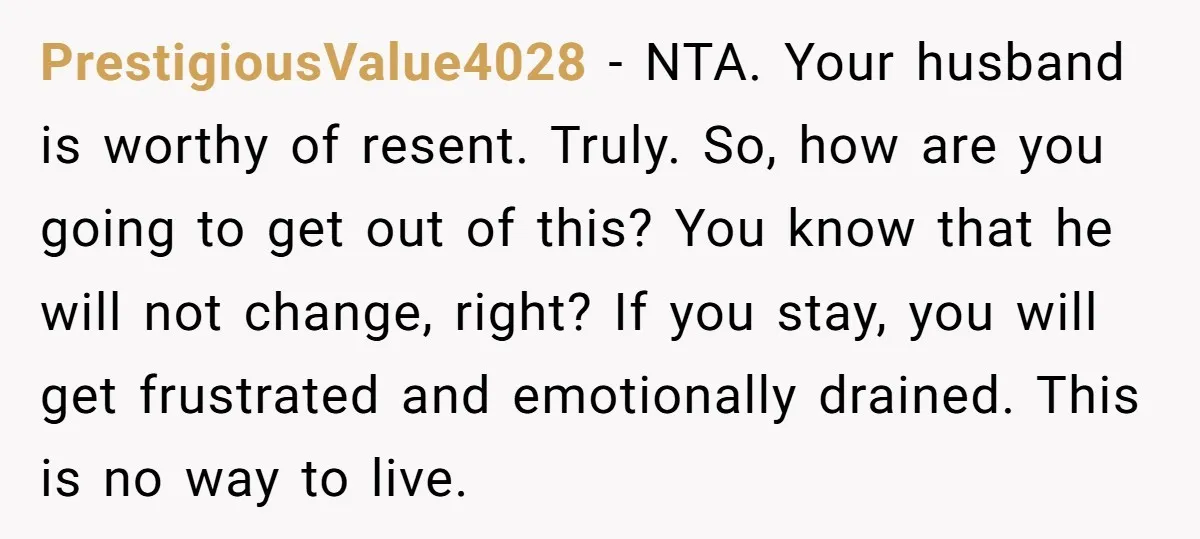 PrestigiousValue4028 - NTA. Your husband is worthy of resent. Truly. So, how are you going to get out of this? You know that he will not change, right? If you...