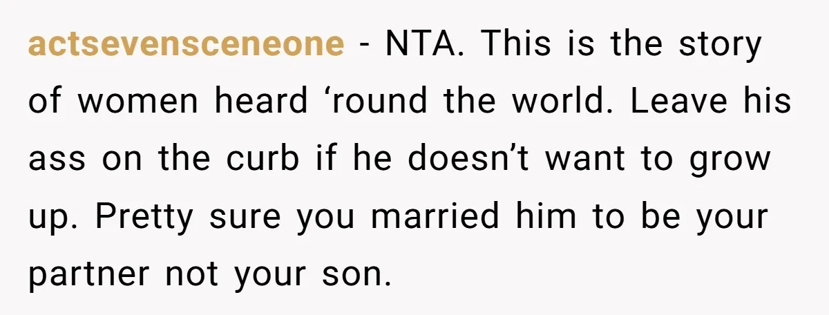actsevensceneone - NTA. This is the story of women heard ‘round the world. Leave his ass on the curb if he doesn’t want to grow up. Pretty sure you married...