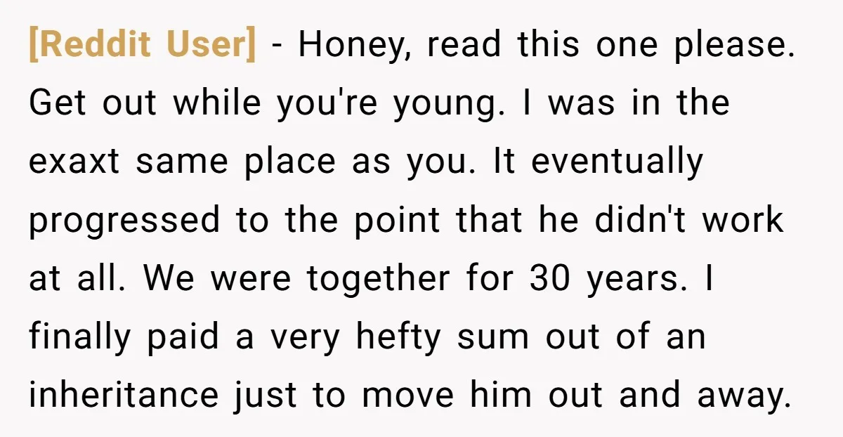[Reddit User] - Honey, read this one please. Get out while you're young. I was in the exaxt same place as you. It eventually progressed to the point that he...