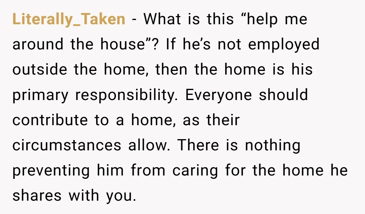 Literally_Taken - What is this “help me around the house”? If he’s not employed outside the home, then the home is his primary responsibility. Everyone should contribute to a home,...