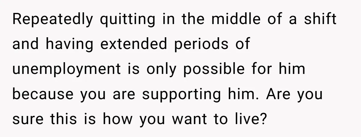 Repeatedly quitting in the middle of a shift and having extended periods of unemployment is only possible for him because you are supporting him. Are you sure this is how...