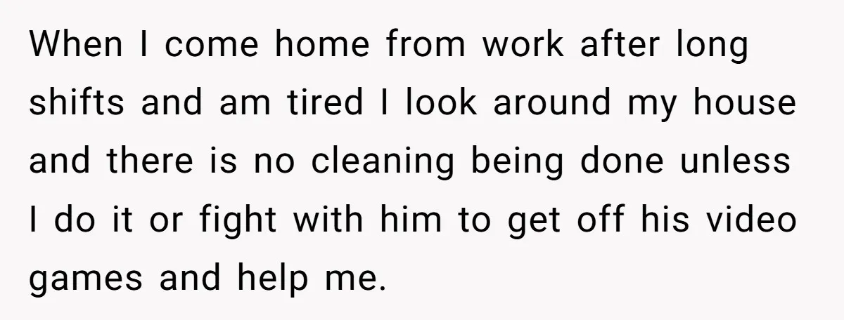When I come home from work after long shifts and am tired I look around my house and there is no cleaning being done unless I do it or fight...