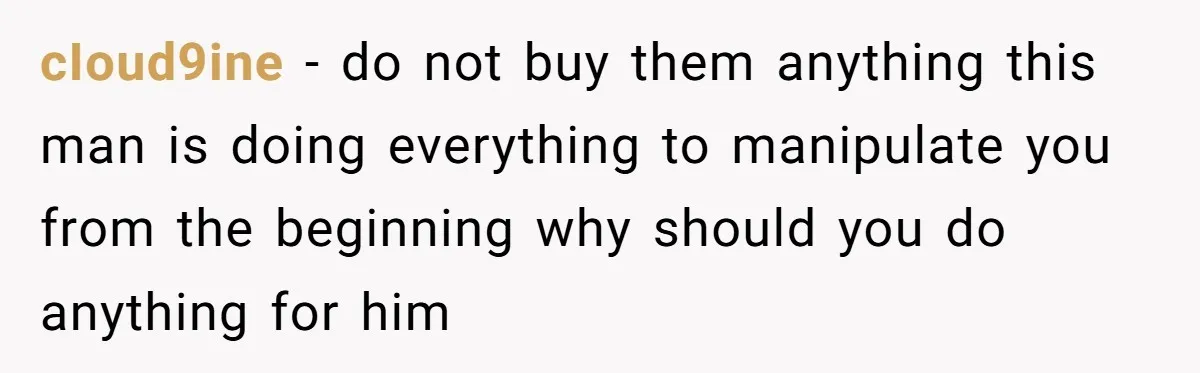 cIoud9ine - do not buy them anything this man is doing everything to manipulate you from the beginning why should you do anything for him