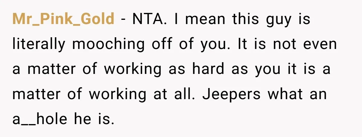 Mr_Pink_Gold - NTA. I mean this guy is literally mooching off of you. It is not even a matter of working as hard as you it is a matter of...