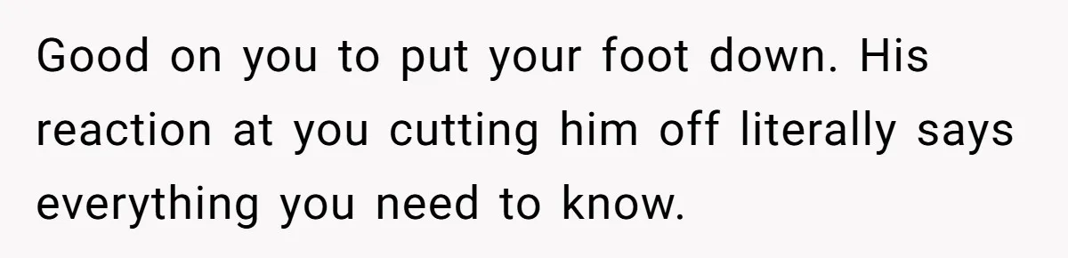 Good on you to put your foot down. His reaction at you cutting him off literally says everything you need to know.
