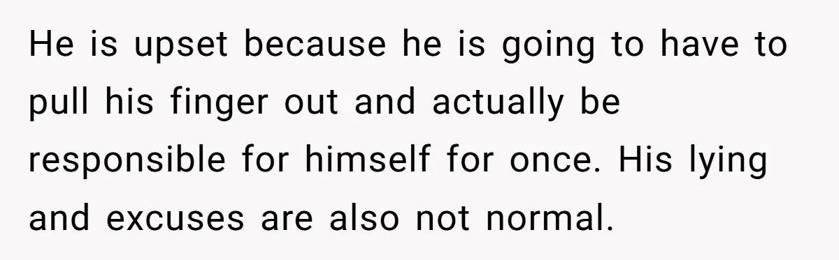 He is upset because he is going to have to pull his finger out and actually be responsible for himself for once. His lying and excuses are also not normal.