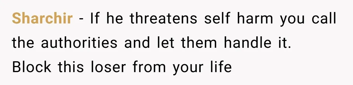 Sharchir - If he threatens self harm you call the authorities and let them handle it. Block this loser from your life
