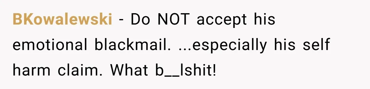 BKowalewski - Do NOT accept his emotional blackmail. ...especially his self harm claim. What b__lshit!