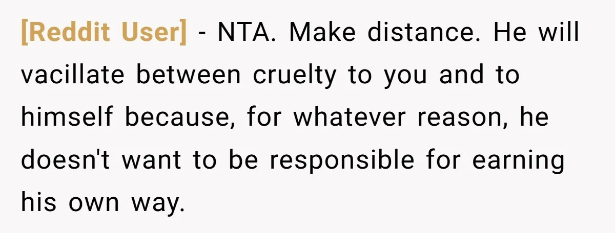 [Reddit User] - NTA. Make distance. He will vacillate between cruelty to you and to himself because, for whatever reason, he doesn't want to be responsible for earning his own...