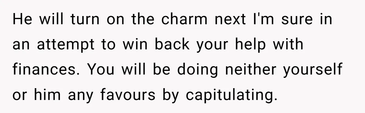He will turn on the charm next I'm sure in an attempt to win back your help with finances. You will be doing neither yourself or him any favours by...
