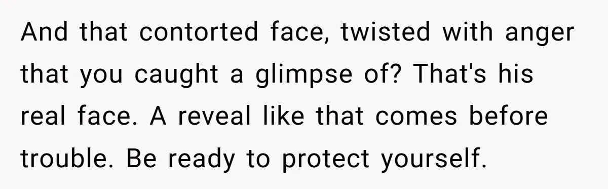 And that contorted face, twisted with anger that you caught a glimpse of? That's his real face. A reveal like that comes before trouble. Be ready to protect yourself.