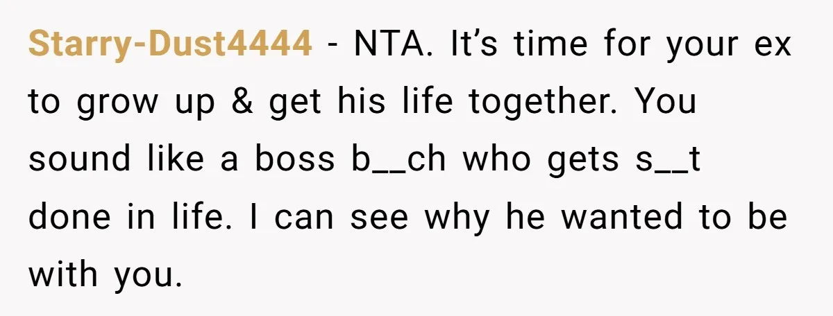 Starry-Dust4444 - NTA. It’s time for your ex to grow up & get his life together. You sound like a boss b__ch who gets s__t done in life. I can...