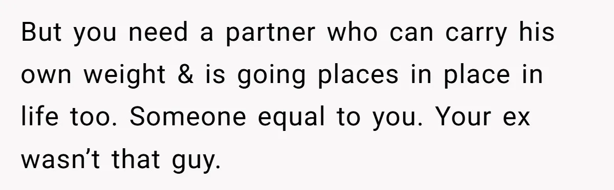 But you need a partner who can carry his own weight & is going places in place in life too. Someone equal to you. Your ex wasn’t that guy.