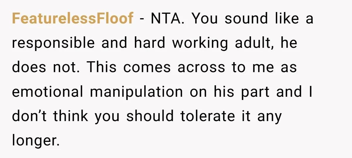 FeaturelessFloof - NTA. You sound like a responsible and hard working adult, he does not. This comes across to me as emotional manipulation on his part and I don’t think...