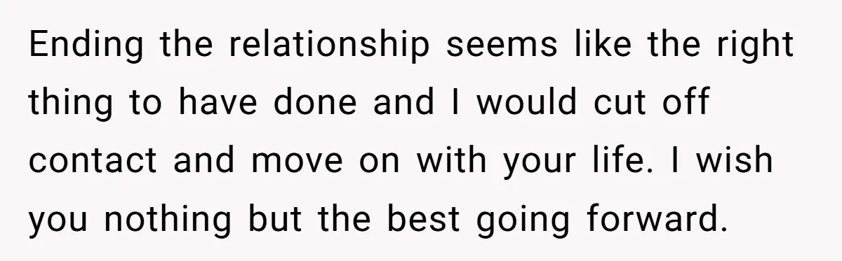 Ending the relationship seems like the right thing to have done and I would cut off contact and move on with your life. I wish you nothing but the best...