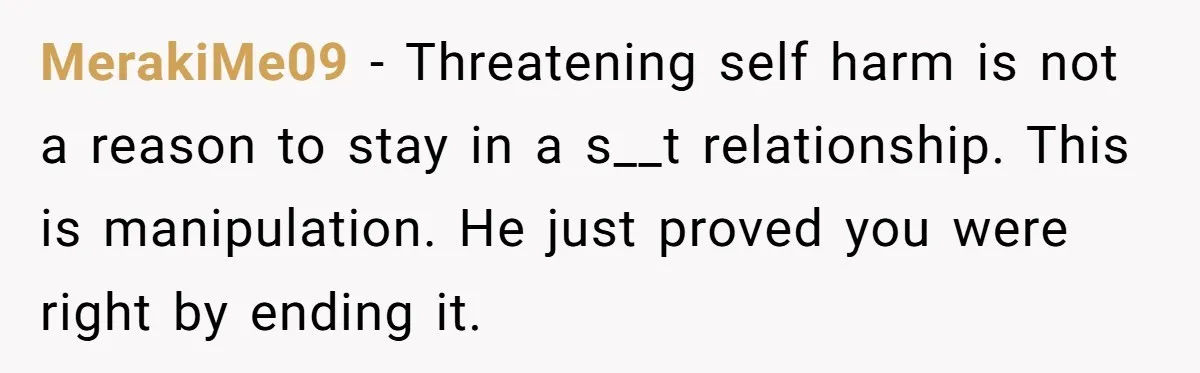 MerakiMe09 - Threatening self harm is not a reason to stay in a s__t relationship. This is manipulation. He just proved you were right by ending it.